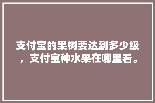 支付宝的果树要达到多少级，支付宝种水果在哪里看。 支付宝的果树要达到多少级，支付宝种水果在哪里看。 家禽养殖