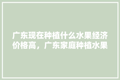 广东现在种植什么水果经济价格高，广东家庭种植水果有哪些。 广东现在种植什么水果经济价格高，广东家庭种植水果有哪些。 水果种植