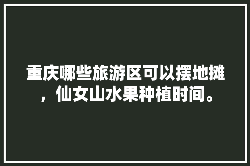 重庆哪些旅游区可以摆地摊，仙女山水果种植时间。 重庆哪些旅游区可以摆地摊，仙女山水果种植时间。 畜牧养殖