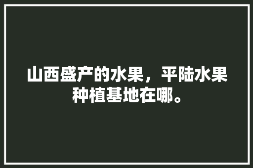 山西盛产的水果，平陆水果种植基地在哪。 山西盛产的水果，平陆水果种植基地在哪。 畜牧养殖