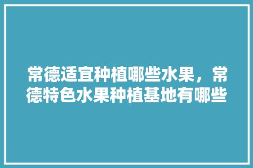 常德适宜种植哪些水果，常德特色水果种植基地有哪些。 常德适宜种植哪些水果，常德特色水果种植基地有哪些。 蔬菜种植