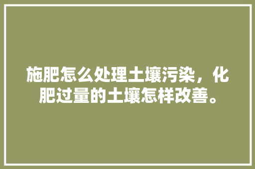 施肥怎么处理土壤污染，化肥过量的土壤怎样改善。 施肥怎么处理土壤污染，化肥过量的土壤怎样改善。 土壤施肥