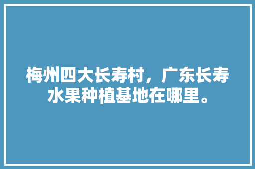 梅州四大长寿村，广东长寿水果种植基地在哪里。 梅州四大长寿村，广东长寿水果种植基地在哪里。 蔬菜种植