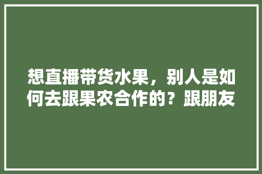 想直播带货水果，别人是如何去跟果农合作的？跟朋友们求教一下，水果种植农场团购方案。 想直播带货水果，别人是如何去跟果农合作的？跟朋友们求教一下，水果种植农场团购方案。 畜牧养殖