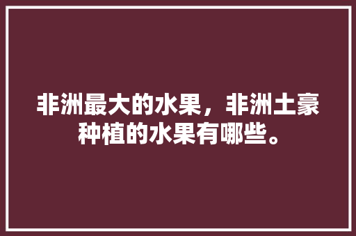 非洲最大的水果，非洲土豪种植的水果有哪些。 非洲最大的水果，非洲土豪种植的水果有哪些。 水果种植