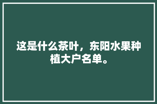 这是什么茶叶，东阳水果种植大户名单。 这是什么茶叶，东阳水果种植大户名单。 畜牧养殖