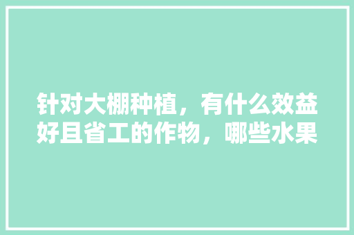 针对大棚种植，有什么效益好且省工的作物，哪些水果适合大棚种植呢。 针对大棚种植，有什么效益好且省工的作物，哪些水果适合大棚种植呢。 土壤施肥