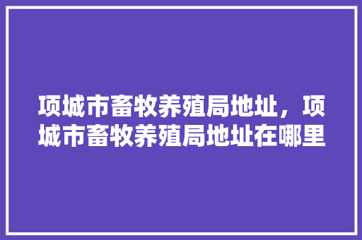 项城市畜牧养殖局地址，项城市畜牧养殖局地址在哪里。 项城市畜牧养殖局地址，项城市畜牧养殖局地址在哪里。 畜牧养殖