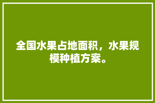 全国水果占地面积，水果规模种植方案。 全国水果占地面积，水果规模种植方案。 水果种植