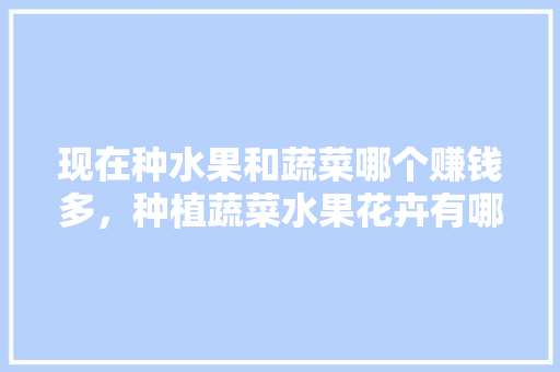 现在种水果和蔬菜哪个赚钱多，种植蔬菜水果花卉有哪些。 现在种水果和蔬菜哪个赚钱多，种植蔬菜水果花卉有哪些。 土壤施肥