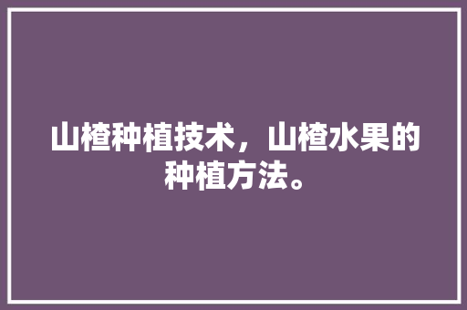 山楂种植技术，山楂水果的种植方法。 山楂种植技术，山楂水果的种植方法。 蔬菜种植