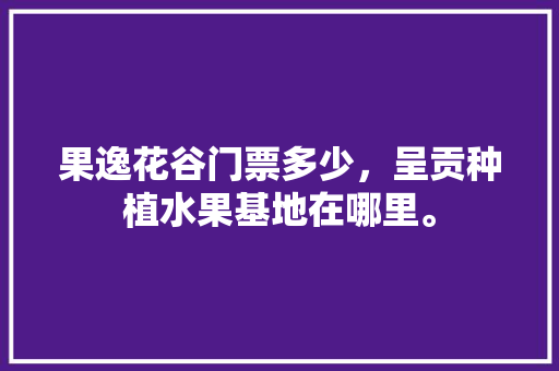 果逸花谷门票多少，呈贡种植水果基地在哪里。 果逸花谷门票多少，呈贡种植水果基地在哪里。 土壤施肥