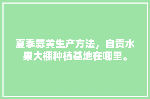 夏季蒜黄生产方法，自贡水果大棚种植基地在哪里。 夏季蒜黄生产方法，自贡水果大棚种植基地在哪里。 家禽养殖