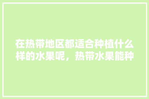 在热带地区都适合种植什么样的水果呢，热带水果能种植吗视频。 在热带地区都适合种植什么样的水果呢，热带水果能种植吗视频。 蔬菜种植