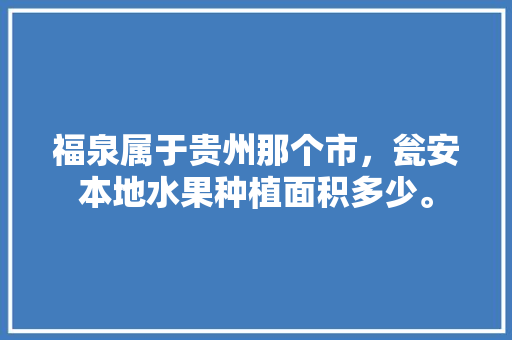 福泉属于贵州那个市，瓮安本地水果种植面积多少。 福泉属于贵州那个市，瓮安本地水果种植面积多少。 蔬菜种植