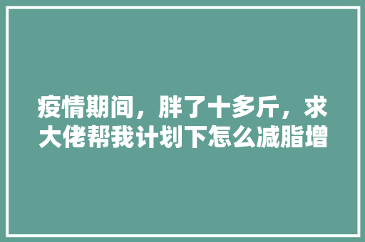 疫情期间，胖了十多斤，求大佬帮我计划下怎么减脂增肌，山地水果种植计划表格模板。 疫情期间，胖了十多斤，求大佬帮我计划下怎么减脂增肌，山地水果种植计划表格模板。 家禽养殖