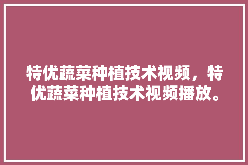 特优蔬菜种植技术视频，特优蔬菜种植技术视频播放。 特优蔬菜种植技术视频，特优蔬菜种植技术视频播放。 水果种植