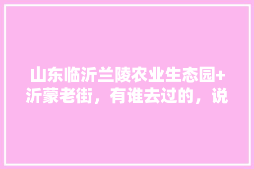 山东临沂兰陵农业生态园+沂蒙老街，有谁去过的，说下感受，好玩不，兰陵种植什么水果最好。 山东临沂兰陵农业生态园+沂蒙老街，有谁去过的，说下感受，好玩不，兰陵种植什么水果最好。 畜牧养殖