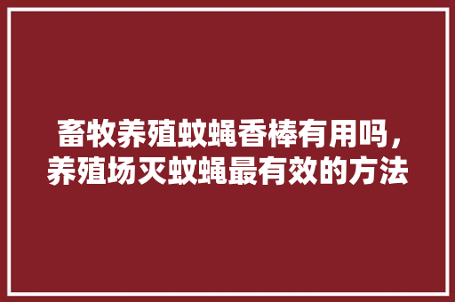 畜牧养殖蚊蝇香棒有用吗，养殖场灭蚊蝇最有效的方法。 畜牧养殖蚊蝇香棒有用吗，养殖场灭蚊蝇最有效的方法。 畜牧养殖