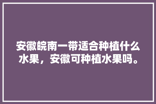 安徽皖南一带适合种植什么水果，安徽可种植水果吗。 安徽皖南一带适合种植什么水果，安徽可种植水果吗。 家禽养殖