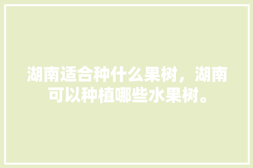 湖南适合种什么果树，湖南可以种植哪些水果树。 湖南适合种什么果树，湖南可以种植哪些水果树。 畜牧养殖