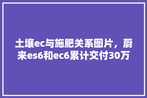 土壤ec与施肥关系图片，蔚来es6和ec6累计交付30万台。 土壤ec与施肥关系图片，蔚来es6和ec6累计交付30万台。 土壤施肥