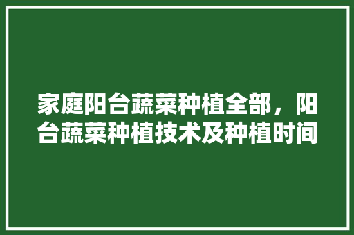 家庭阳台蔬菜种植全部，阳台蔬菜种植技术及种植时间。 家庭阳台蔬菜种植全部，阳台蔬菜种植技术及种植时间。 水果种植