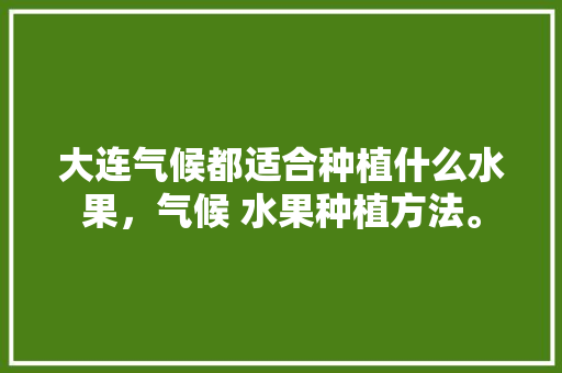 大连气候都适合种植什么水果，气候 水果种植方法。 大连气候都适合种植什么水果，气候 水果种植方法。 土壤施肥