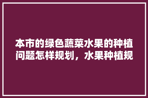 本市的绿色蔬菜水果的种植问题怎样规划，水果种植规划怎么写范文。 本市的绿色蔬菜水果的种植问题怎样规划，水果种植规划怎么写范文。 土壤施肥