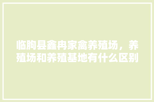 临朐县鑫冉家禽养殖场，养殖场和养殖基地有什么区别。 临朐县鑫冉家禽养殖场，养殖场和养殖基地有什么区别。 家禽养殖