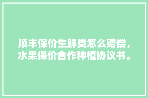 顺丰保价生鲜类怎么赔偿，水果保价合作种植协议书。 顺丰保价生鲜类怎么赔偿，水果保价合作种植协议书。 土壤施肥