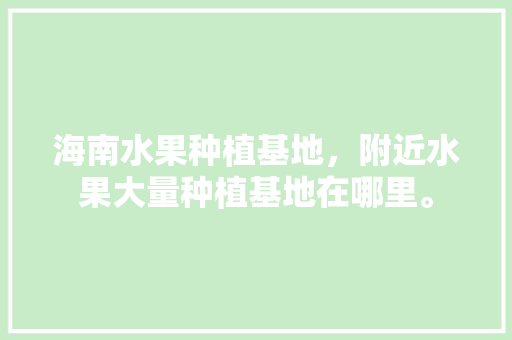 海南水果种植基地，附近水果大量种植基地在哪里。 海南水果种植基地，附近水果大量种植基地在哪里。 蔬菜种植