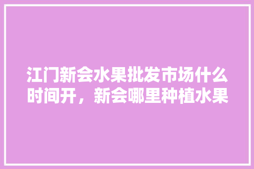 江门新会水果批发市场什么时间开，新会哪里种植水果最多的。 江门新会水果批发市场什么时间开，新会哪里种植水果最多的。 水果种植