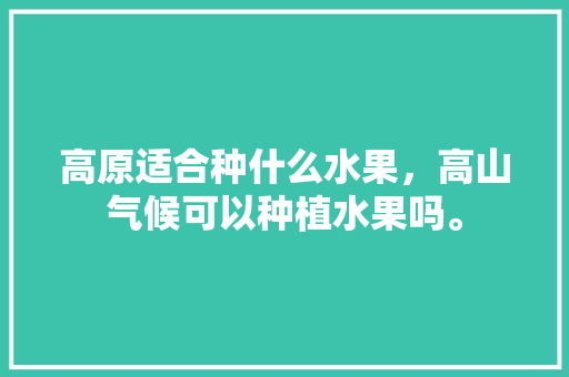 高原适合种什么水果，高山气候可以种植水果吗。 高原适合种什么水果，高山气候可以种植水果吗。 水果种植