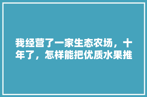 我经营了一家生态农场，十年了，怎样能把优质水果推销给优质客，同城生态农场种植水果怎么样。 我经营了一家生态农场，十年了，怎样能把优质水果推销给优质客，同城生态农场种植水果怎么样。 蔬菜种植