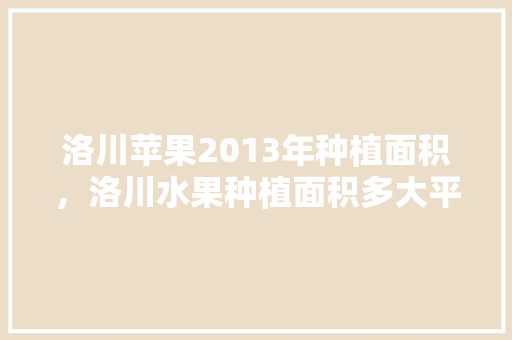 洛川苹果2013年种植面积，洛川水果种植面积多大平方米。 洛川苹果2013年种植面积，洛川水果种植面积多大平方米。 家禽养殖