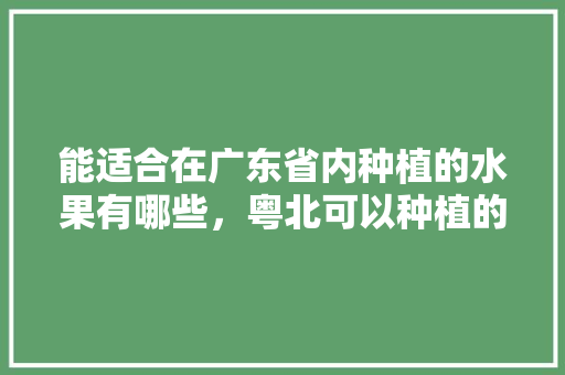 能适合在广东省内种植的水果有哪些，粤北可以种植的水果有哪些。 能适合在广东省内种植的水果有哪些，粤北可以种植的水果有哪些。 畜牧养殖