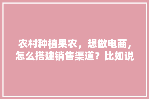 农村种植果农，想做电商，怎么搭建销售渠道？比如说平台什么之类的，水果种植基地建设内容怎么写。 农村种植果农，想做电商，怎么搭建销售渠道？比如说平台什么之类的，水果种植基地建设内容怎么写。 畜牧养殖