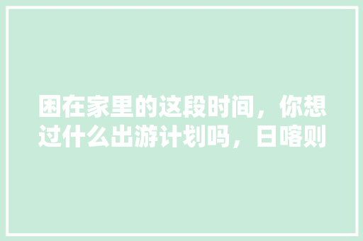 困在家里的这段时间，你想过什么出游计划吗，日喀则适合种植的水果有哪些。 困在家里的这段时间，你想过什么出游计划吗，日喀则适合种植的水果有哪些。 畜牧养殖