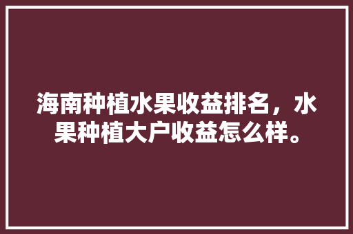 海南种植水果收益排名，水果种植大户收益怎么样。 海南种植水果收益排名，水果种植大户收益怎么样。 土壤施肥