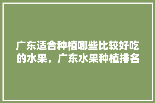 广东适合种植哪些比较好吃的水果，广东水果种植排名前十。 广东适合种植哪些比较好吃的水果，广东水果种植排名前十。 土壤施肥