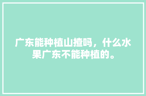 广东能种植山揸吗，什么水果广东不能种植的。 广东能种植山揸吗，什么水果广东不能种植的。 家禽养殖