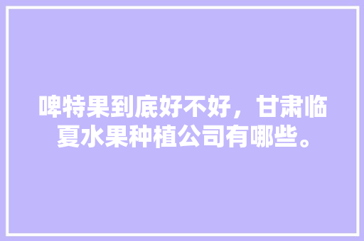 啤特果到底好不好，甘肃临夏水果种植公司有哪些。 啤特果到底好不好，甘肃临夏水果种植公司有哪些。 家禽养殖