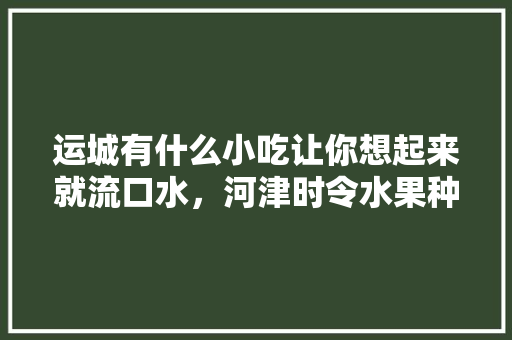 运城有什么小吃让你想起来就流口水，河津时令水果种植面积。 运城有什么小吃让你想起来就流口水，河津时令水果种植面积。 土壤施肥