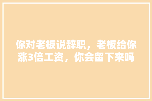 你对老板说辞职，老板给你涨3倍工资，你会留下来吗，。 你对老板说辞职，老板给你涨3倍工资，你会留下来吗，。 土壤施肥