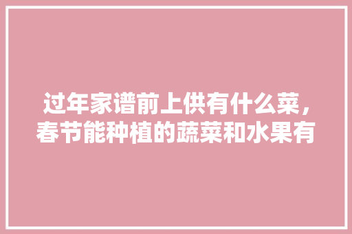 过年家谱前上供有什么菜，春节能种植的蔬菜和水果有哪些。 过年家谱前上供有什么菜，春节能种植的蔬菜和水果有哪些。 畜牧养殖