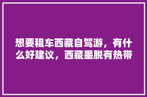 想要租车西藏自驾游，有什么好建议，西藏墨脱有热带雨林吗。 想要租车西藏自驾游，有什么好建议，西藏墨脱有热带雨林吗。 畜牧养殖