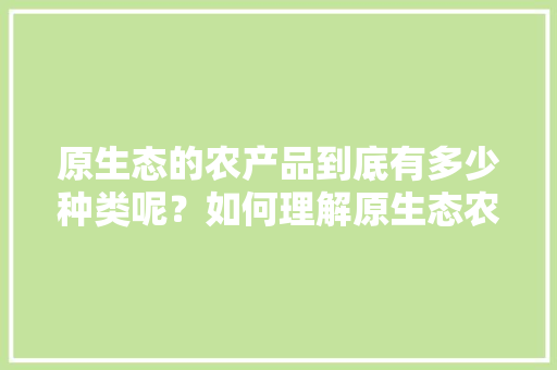 原生态的农产品到底有多少种类呢？如何理解原生态农产品，水果生态种植 的解释是什么。 原生态的农产品到底有多少种类呢？如何理解原生态农产品，水果生态种植 的解释是什么。 土壤施肥