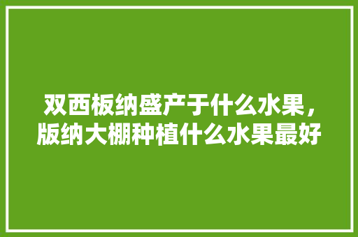 双西板纳盛产于什么水果，版纳大棚种植什么水果最好。 双西板纳盛产于什么水果，版纳大棚种植什么水果最好。 土壤施肥