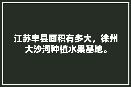 江苏丰县面积有多大，徐州大沙河种植水果基地。 江苏丰县面积有多大，徐州大沙河种植水果基地。 蔬菜种植